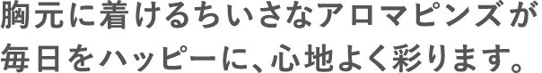 胸元に着けるちいさなアロマピンズが毎日をハッピーに、心地よく彩ります。