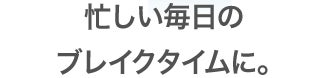 忙しい毎日のブレイクタイムに。