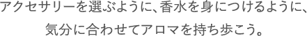 アクセサリーを選ぶように、香水を身につけるように、気分に合わせてアロマを持ち歩こう。