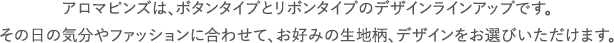 アロマピンズは、ボタンタイプとリボンタイプのデザインラインアップです。その日の気分やファッションに合わせて、お好みの生地柄、デザインをお選びいただけます。 